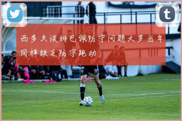 西多夫谈姆巴佩防守问题大罗当年同样缺乏防守跑动