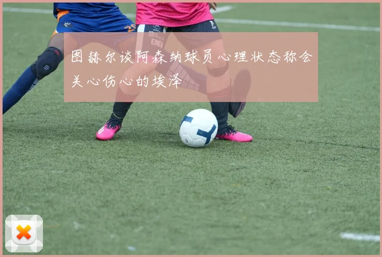 图赫尔谈阿森纳球员心理状态称会关心伤心的埃泽