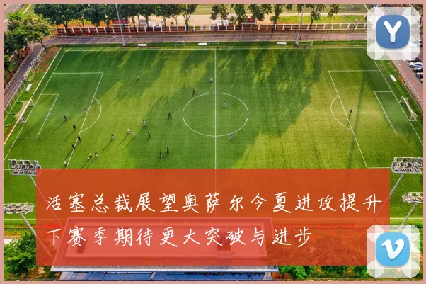 活塞总裁展望奥萨尔今夏进攻提升下赛季期待更大突破与进步