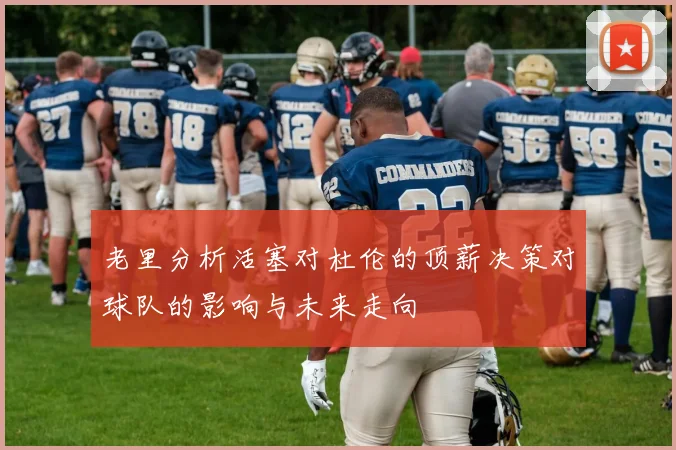 老里分析活塞对杜伦的顶薪决策对球队的影响与未来走向