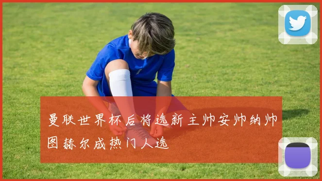 曼联世界杯后将选新主帅安帅纳帅图赫尔成热门人选
