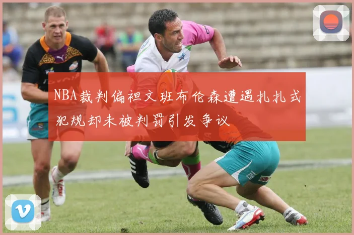 NBA裁判偏袒文班布伦森遭遇扎扎式犯规却未被判罚引发争议