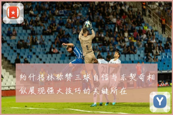 约什格林称赞三球自信与东契奇相似展现强大技巧的关键所在
