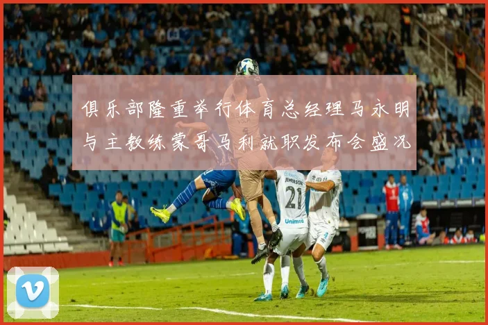 俱乐部隆重举行体育总经理马永明与主教练蒙哥马利就职发布会盛况回顾