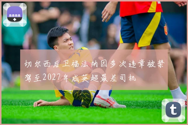 切尔西后卫福法纳因多次违章被禁驾至2027年成英超最差司机