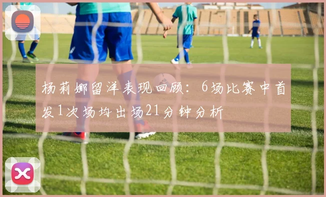 杨莉娜留洋表现回顾：6场比赛中首发1次场均出场21分钟分析