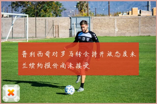 普利西奇对罗马转会持开放态度米兰续约报价尚未接受