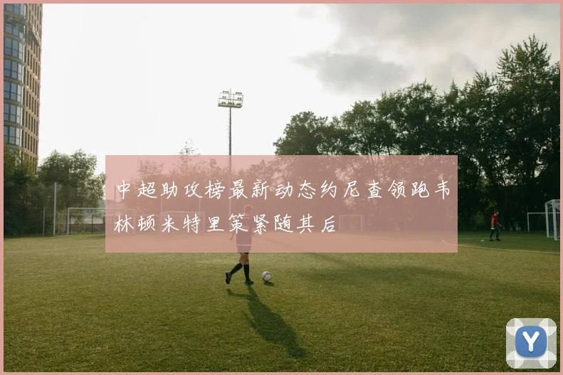 中超助攻榜最新动态约尼查领跑韦林顿米特里策紧随其后