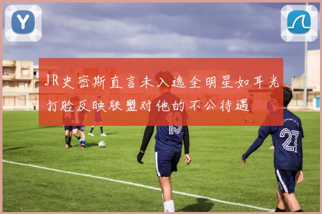 JR史密斯直言未入选全明星如耳光打脸反映联盟对他的不公待遇