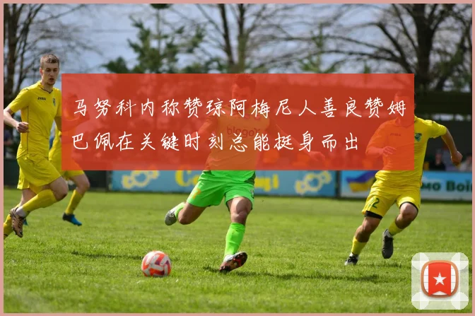 马努科内称赞琼阿梅尼人善良赞姆巴佩在关键时刻总能挺身而出