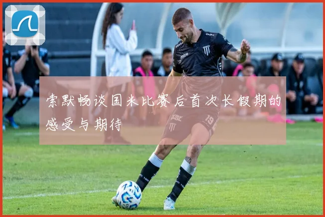 索默畅谈国米比赛后首次长假期的感受与期待