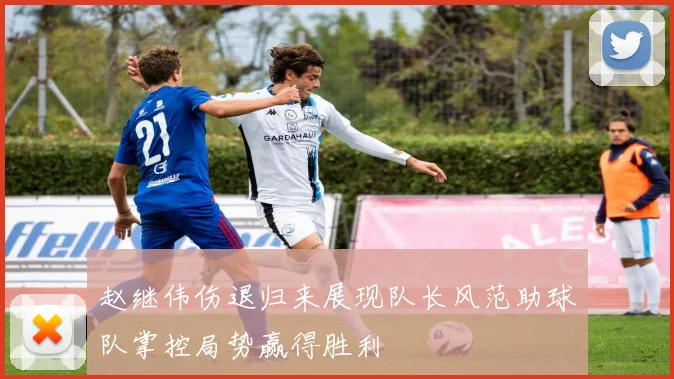 赵继伟伤退归来展现队长风范助球队掌控局势赢得胜利