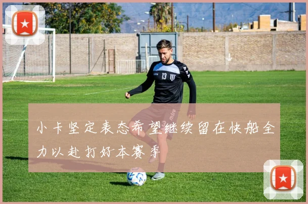 小卡坚定表态希望继续留在快船全力以赴打好本赛季