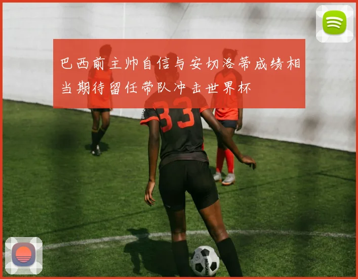 巴西前主帅自信与安切洛蒂成绩相当期待留任带队冲击世界杯