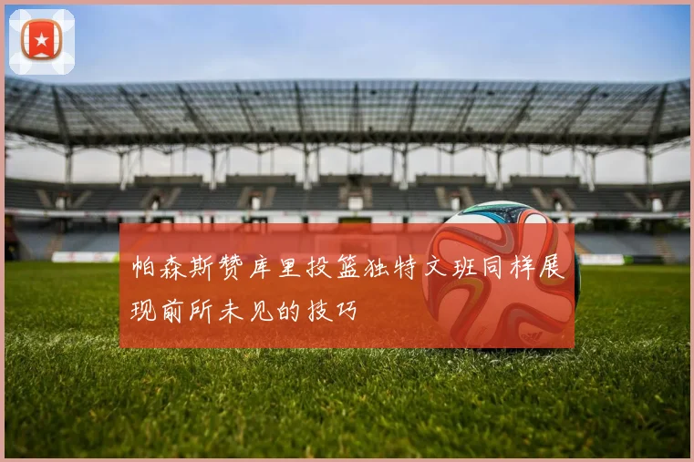 帕森斯赞库里投篮独特文班同样展现前所未见的技巧