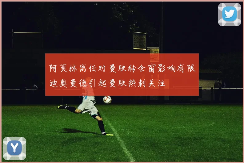 阿莫林离任对曼联转会窗影响有限迪奥曼德引起曼联热刺关注